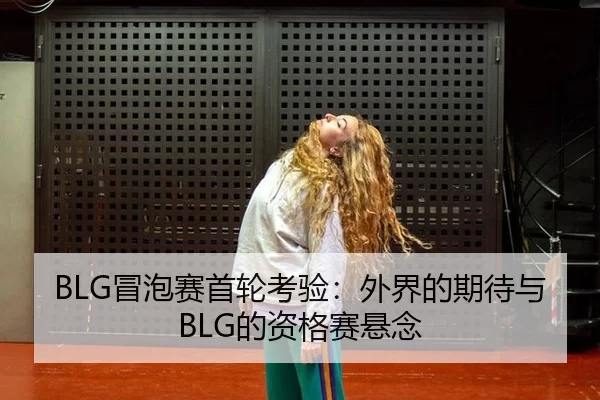 BLG冒泡赛首轮考验：外界的期待与BLG的资格赛悬念